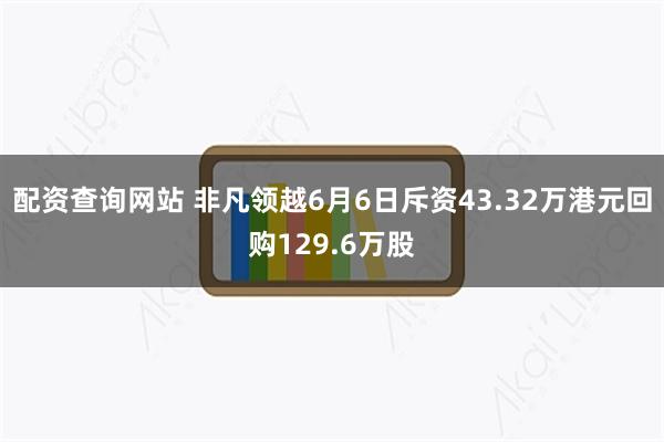 配资查询网站 非凡领越6月6日斥资43.32万港元回购129.6万股