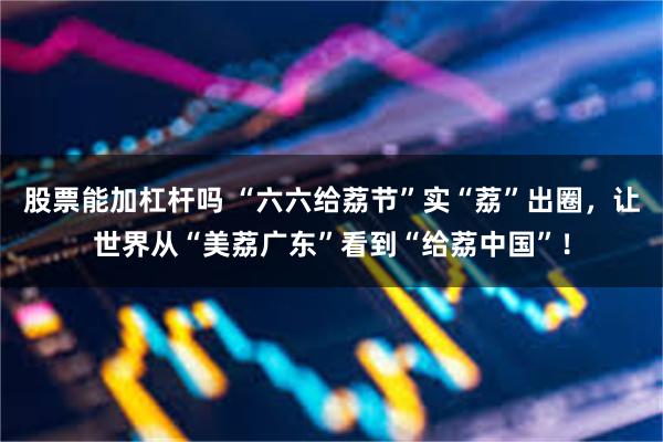 股票能加杠杆吗 “六六给荔节”实“荔”出圈，让世界从“美荔广东”看到“给荔中国”！