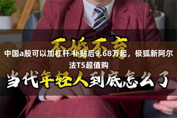 中国a股可以加杠杆 补贴后9.68万起，极狐新阿尔法T5超值购