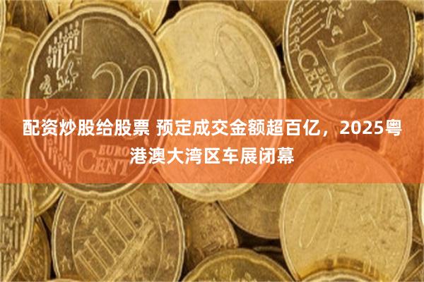 配资炒股给股票 预定成交金额超百亿，2025粤港澳大湾区车展闭幕