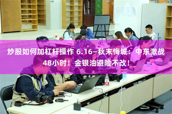 炒股如何加杠杆操作 6.16—秋末悔城：中东激战48小时！金银油避险不改！