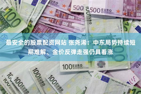 最安全的股票配资网站 张尧浠：中东局势持续短期难解、金价反弹走强仍具看涨