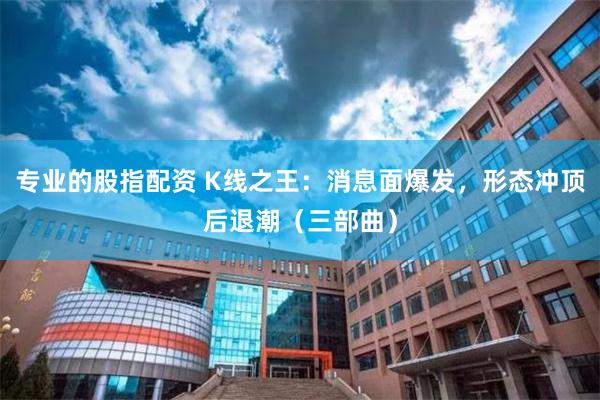 专业的股指配资 K线之王:消息面爆发,形态冲顶后退潮(三部曲)