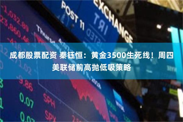 成都股票配资 秦钰恒：黄金3500生死线！周四美联储前高抛低吸策略
