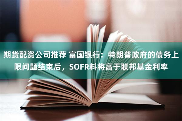 期货配资公司推荐 富国银行：特朗普政府的债务上限问题结束后，SOFR料将高于联邦基金利率