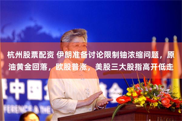 杭州股票配资 伊朗准备讨论限制铀浓缩问题，原油黄金回落，欧股普涨，美股三大股指高开低走