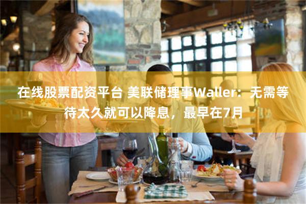 在线股票配资平台 美联储理事Waller：无需等待太久就可以降息，最早在7月