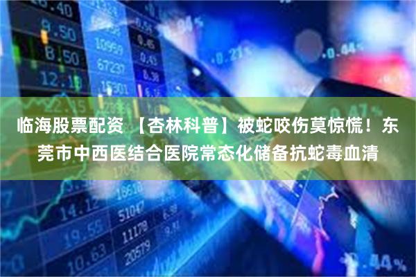 临海股票配资 【杏林科普】被蛇咬伤莫惊慌！东莞市中西医结合医院常态化储备抗蛇毒血清