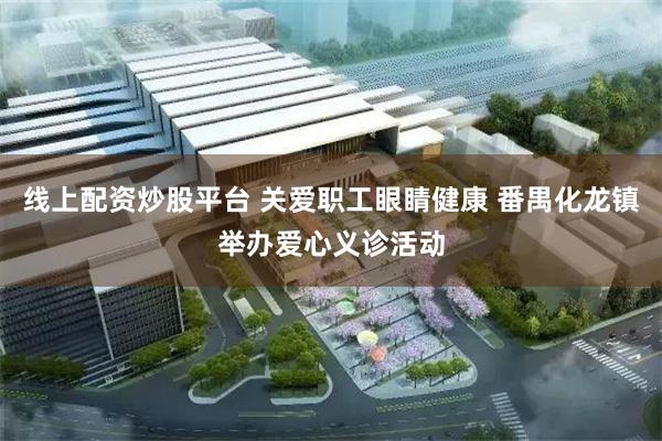 线上配资炒股平台 关爱职工眼睛健康 番禺化龙镇举办爱心义诊活动