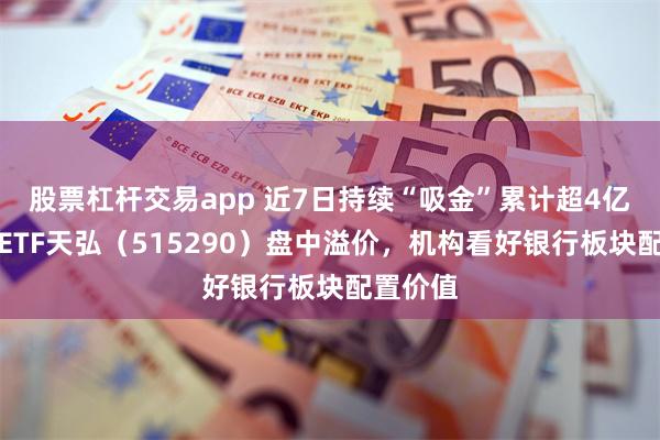 股票杠杆交易app 近7日持续“吸金”累计超4亿，银行ETF天弘（515290）盘中溢价，机构看好银行板块配置价值