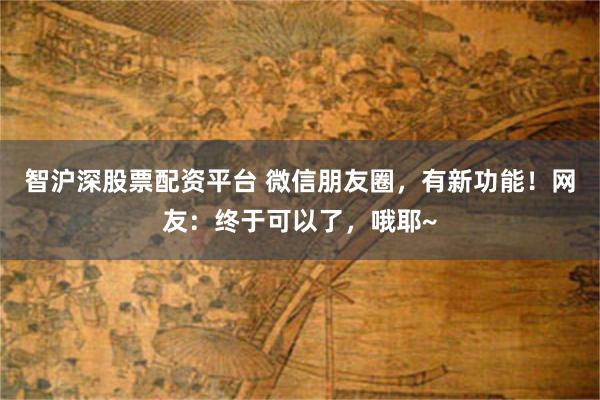 智沪深股票配资平台 微信朋友圈，有新功能！网友：终于可以了，哦耶~