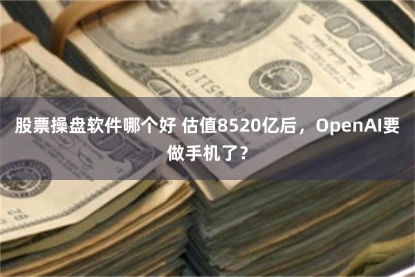 股票操盘软件哪个好 估值8520亿后，OpenAI要做手机了？