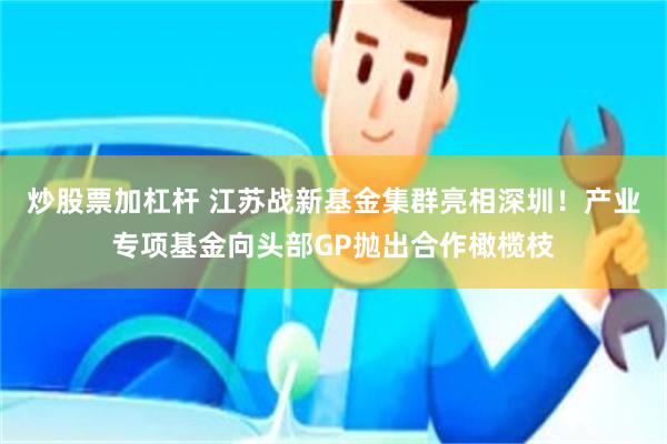 炒股票加杠杆 江苏战新基金集群亮相深圳！产业专项基金向头部GP抛出合作橄榄枝