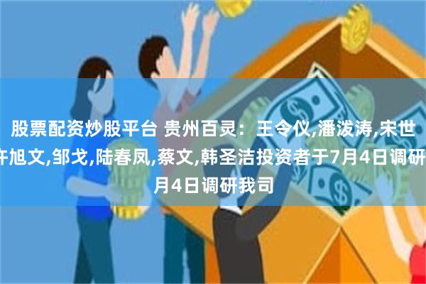 股票配资炒股平台 贵州百灵：王令仪,潘泼涛,宋世杰,许旭文,邹戈,陆春凤,蔡文,韩圣洁投资者于7月4日调研我司