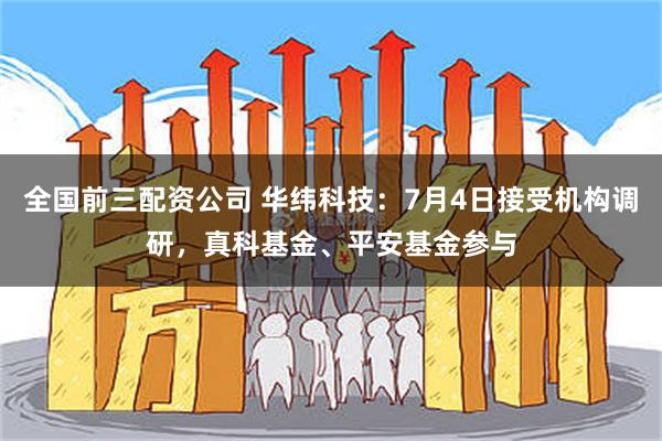 全国前三配资公司 华纬科技：7月4日接受机构调研，真科基金、平安基金参与