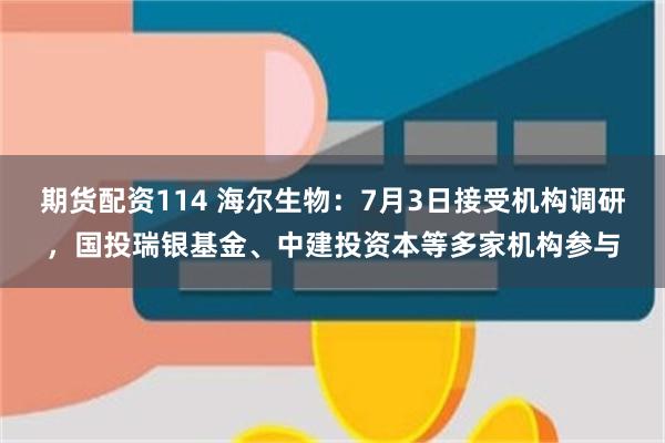 期货配资114 海尔生物：7月3日接受机构调研，国投瑞银基金、中建投资本等多家机构参与