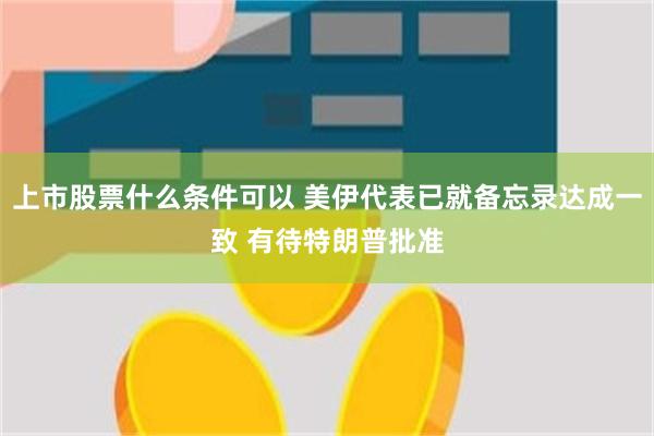 上市股票什么条件可以 美伊代表已就备忘录达成一致 有待特朗普批准