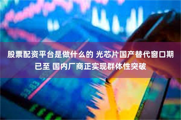 股票配资平台是做什么的 光芯片国产替代窗口期已至 国内厂商正实现群体性突破