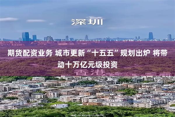 期货配资业务 城市更新“十五五”规划出炉 将带动十万亿元级投资