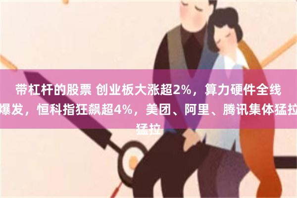 带杠杆的股票 创业板大涨超2%，算力硬件全线爆发，恒科指狂飙超4%，美团、阿里、腾讯集体猛拉