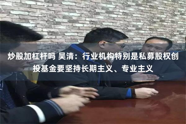 炒股加杠杆吗 吴清:行业机构特别是私募股权创投基金要坚持长期主义、专业主义