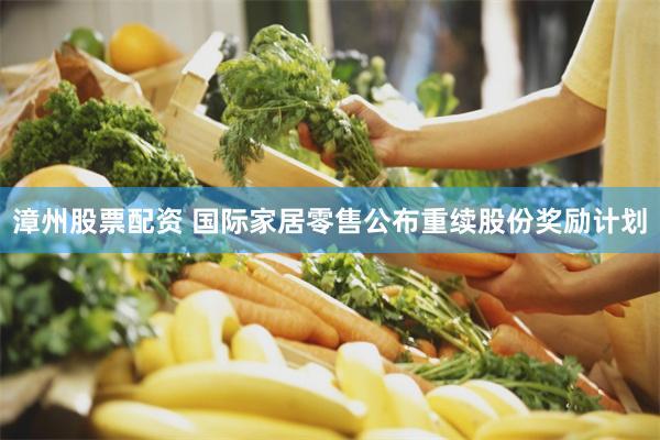 漳州股票配资 国际家居零售公布重续股份奖励计划