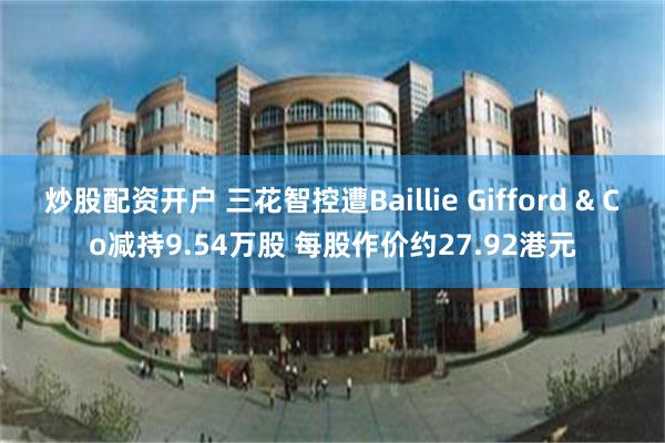 炒股配资开户 三花智控遭Baillie Gifford & Co减持9.54万股 每股作价约27.92港元