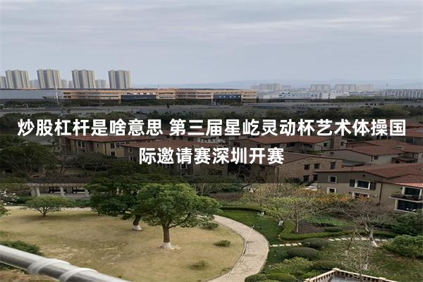 炒股杠杆是啥意思 第三届星屹灵动杯艺术体操国际邀请赛深圳开赛