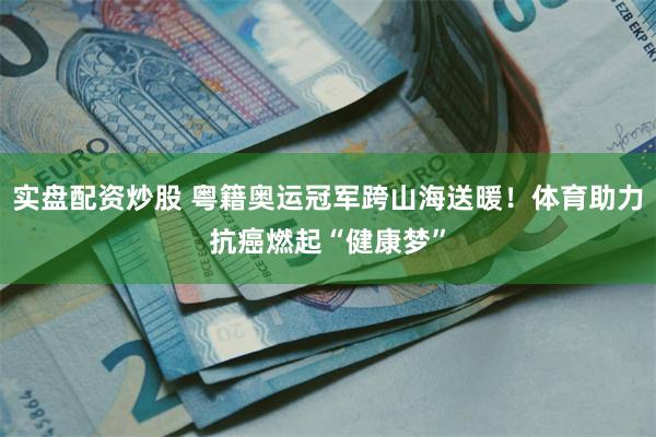 实盘配资炒股 粤籍奥运冠军跨山海送暖！体育助力抗癌燃起“健康梦”