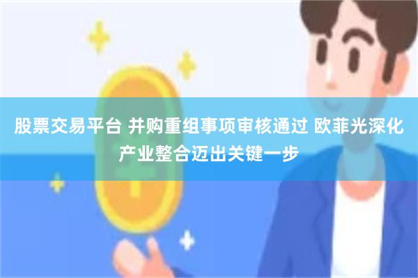 股票交易平台 并购重组事项审核通过 欧菲光深化产业整合迈出关键一步