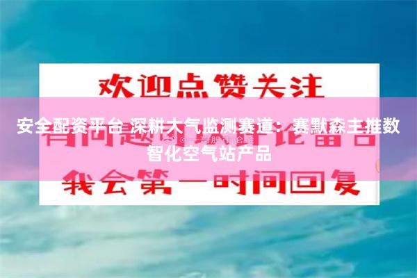 安全配资平台 深耕大气监测赛道：赛默森主推数智化空气站产品