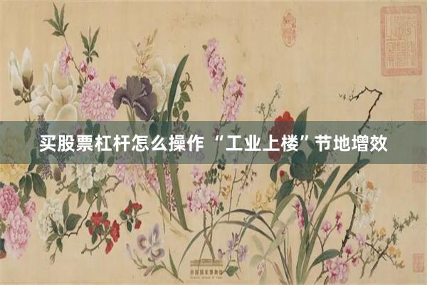 买股票杠杆怎么操作 “工业上楼”节地增效