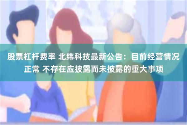 股票杠杆费率 北纬科技最新公告：目前经营情况正常 不存在应披露而未披露的重大事项