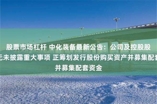 股票市场杠杆 中化装备最新公告：公司及控股股东均无未披露重大事项 正筹划发行股份购买资产并募集配套资金