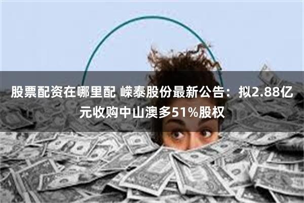 股票配资在哪里配 嵘泰股份最新公告：拟2.88亿元收购中山澳多51%股权