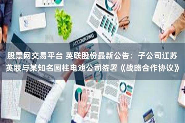 股票网交易平台 英联股份最新公告：子公司江苏英联与某知名圆柱电池公司签署《战略合作协议》