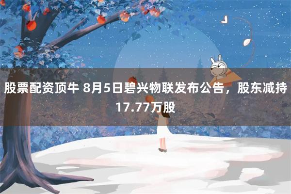 股票配资顶牛 8月5日碧兴物联发布公告，股东减持17.77万股