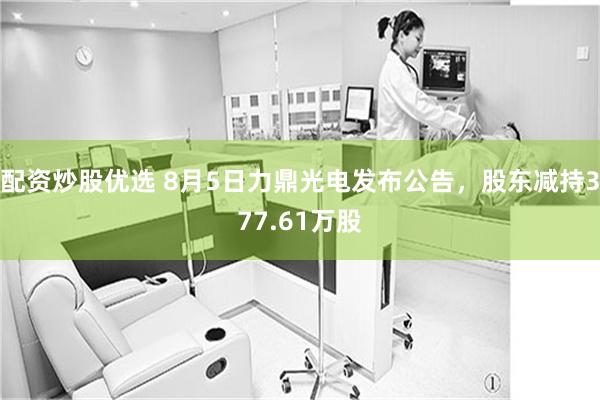 配资炒股优选 8月5日力鼎光电发布公告，股东减持377.61万股