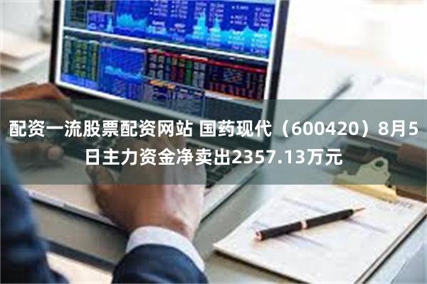 配资一流股票配资网站 国药现代（600420）8月5日主力资金净卖出2357.13万元