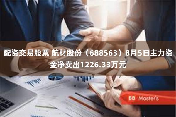 配资交易股票 航材股份（688563）8月5日主力资金净卖出1226.33万元